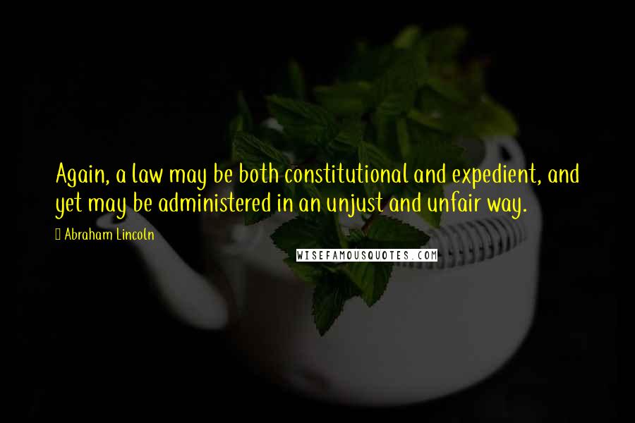 Abraham Lincoln Quotes: Again, a law may be both constitutional and expedient, and yet may be administered in an unjust and unfair way.