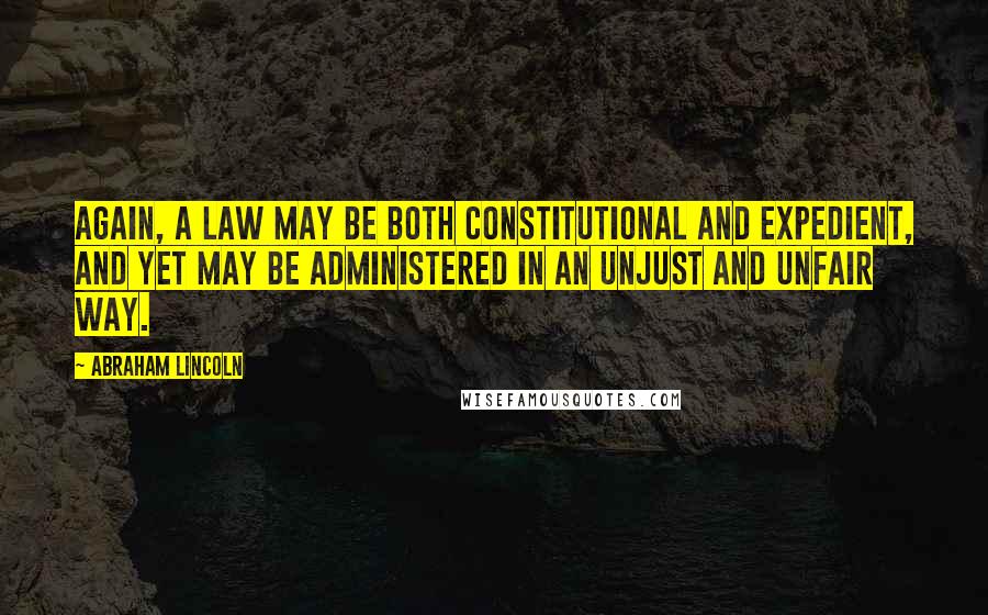 Abraham Lincoln Quotes: Again, a law may be both constitutional and expedient, and yet may be administered in an unjust and unfair way.