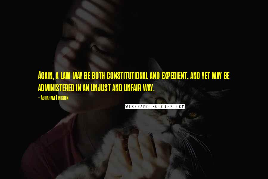 Abraham Lincoln Quotes: Again, a law may be both constitutional and expedient, and yet may be administered in an unjust and unfair way.