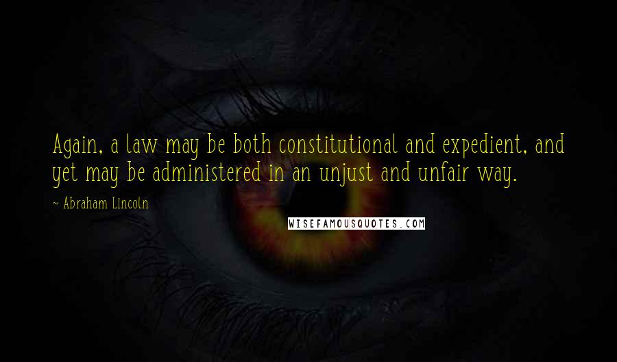 Abraham Lincoln Quotes: Again, a law may be both constitutional and expedient, and yet may be administered in an unjust and unfair way.