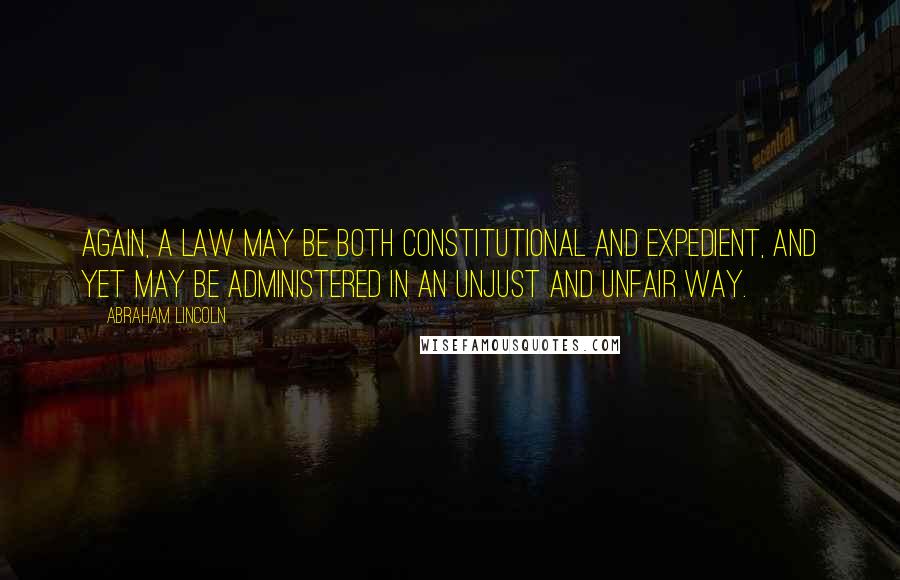 Abraham Lincoln Quotes: Again, a law may be both constitutional and expedient, and yet may be administered in an unjust and unfair way.