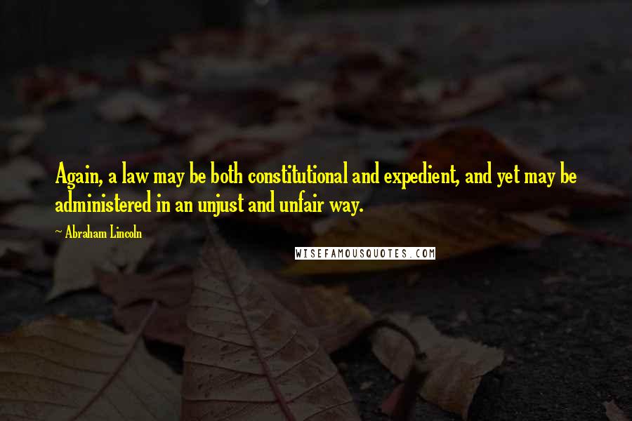 Abraham Lincoln Quotes: Again, a law may be both constitutional and expedient, and yet may be administered in an unjust and unfair way.