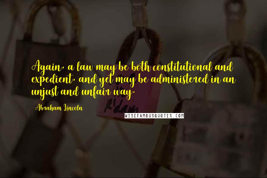 Abraham Lincoln Quotes: Again, a law may be both constitutional and expedient, and yet may be administered in an unjust and unfair way.