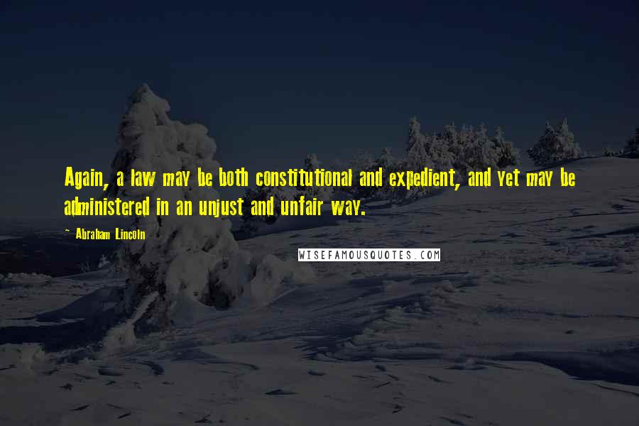 Abraham Lincoln Quotes: Again, a law may be both constitutional and expedient, and yet may be administered in an unjust and unfair way.