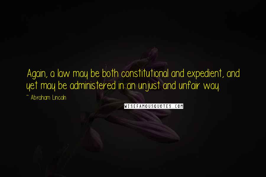 Abraham Lincoln Quotes: Again, a law may be both constitutional and expedient, and yet may be administered in an unjust and unfair way.