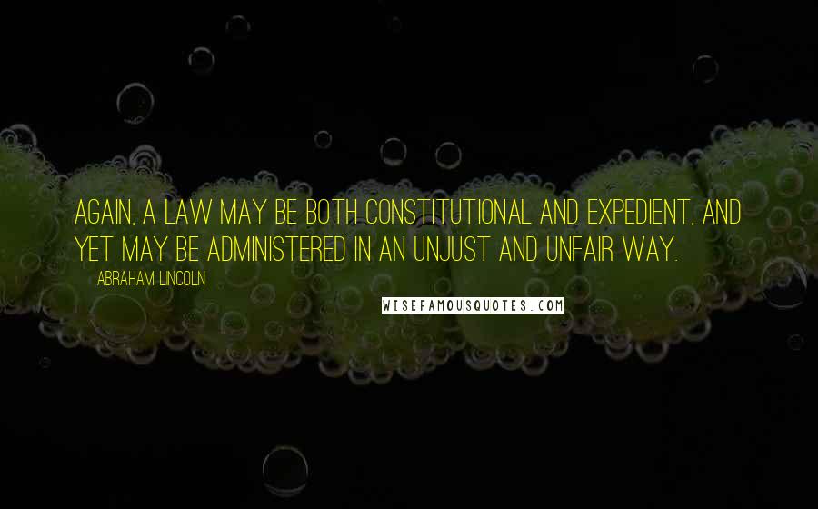 Abraham Lincoln Quotes: Again, a law may be both constitutional and expedient, and yet may be administered in an unjust and unfair way.