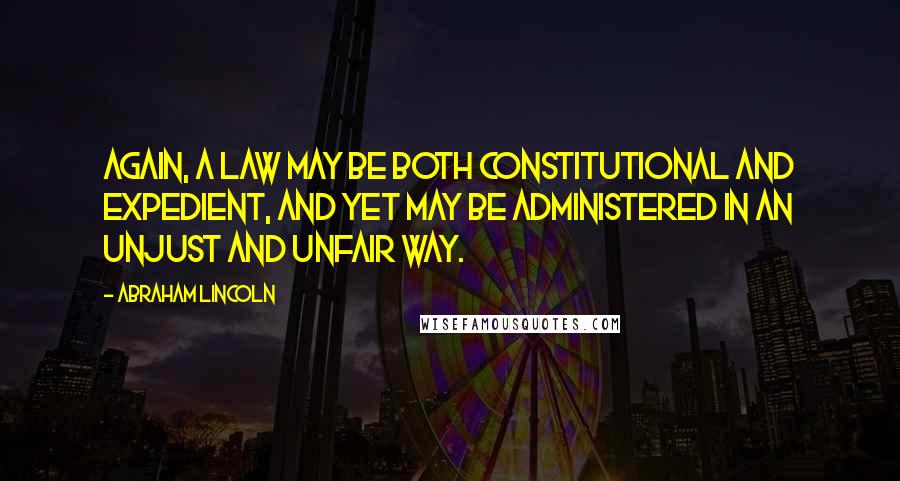 Abraham Lincoln Quotes: Again, a law may be both constitutional and expedient, and yet may be administered in an unjust and unfair way.