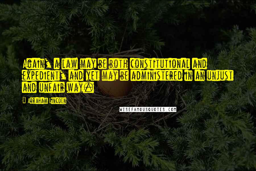 Abraham Lincoln Quotes: Again, a law may be both constitutional and expedient, and yet may be administered in an unjust and unfair way.