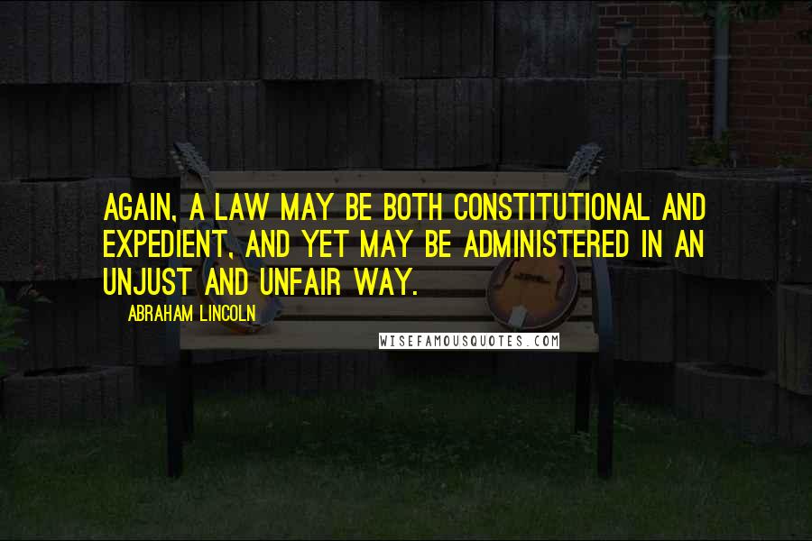 Abraham Lincoln Quotes: Again, a law may be both constitutional and expedient, and yet may be administered in an unjust and unfair way.