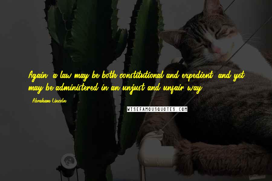 Abraham Lincoln Quotes: Again, a law may be both constitutional and expedient, and yet may be administered in an unjust and unfair way.