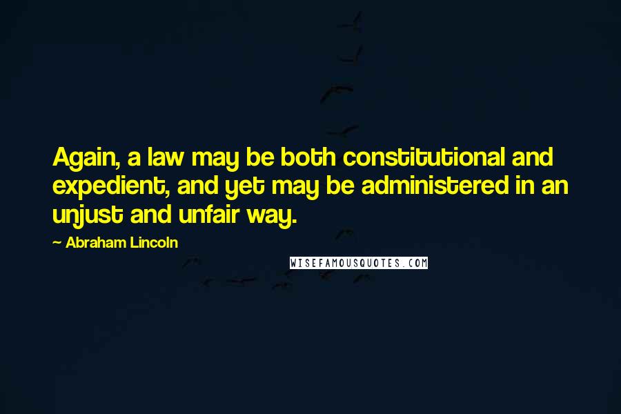 Abraham Lincoln Quotes: Again, a law may be both constitutional and expedient, and yet may be administered in an unjust and unfair way.