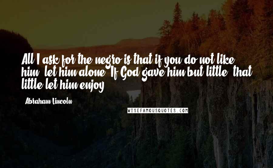 Abraham Lincoln Quotes: All I ask for the negro is that if you do not like him, let him alone. If God gave him but little, that little let him enjoy.