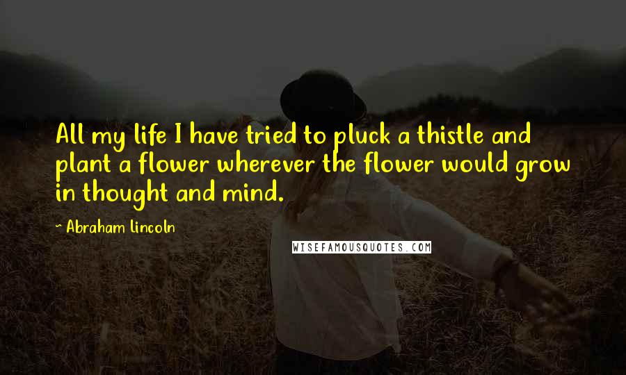 Abraham Lincoln Quotes: All my life I have tried to pluck a thistle and plant a flower wherever the flower would grow in thought and mind.