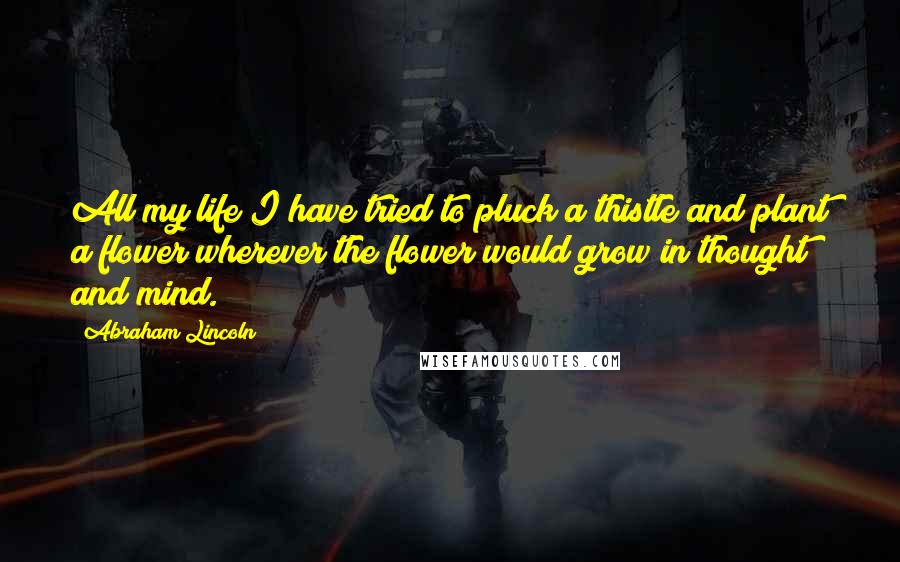 Abraham Lincoln Quotes: All my life I have tried to pluck a thistle and plant a flower wherever the flower would grow in thought and mind.