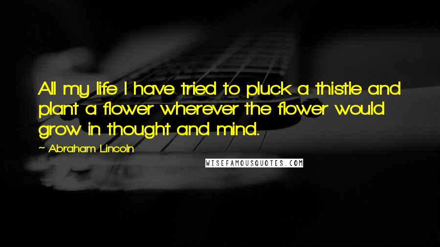 Abraham Lincoln Quotes: All my life I have tried to pluck a thistle and plant a flower wherever the flower would grow in thought and mind.