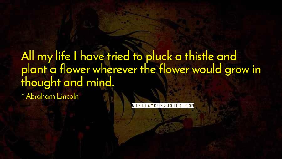 Abraham Lincoln Quotes: All my life I have tried to pluck a thistle and plant a flower wherever the flower would grow in thought and mind.