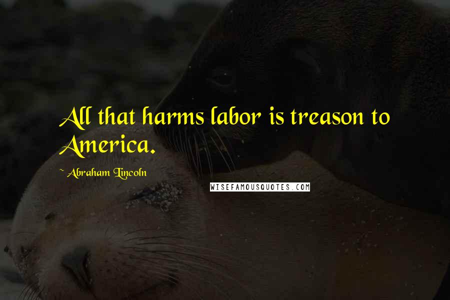 Abraham Lincoln Quotes: All that harms labor is treason to America.