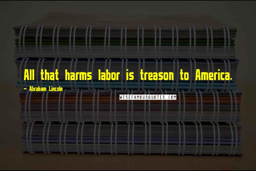 Abraham Lincoln Quotes: All that harms labor is treason to America.