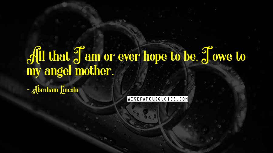 Abraham Lincoln Quotes: All that I am or ever hope to be, I owe to my angel mother.