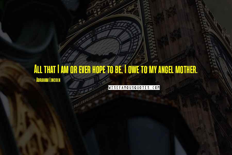 Abraham Lincoln Quotes: All that I am or ever hope to be, I owe to my angel mother.