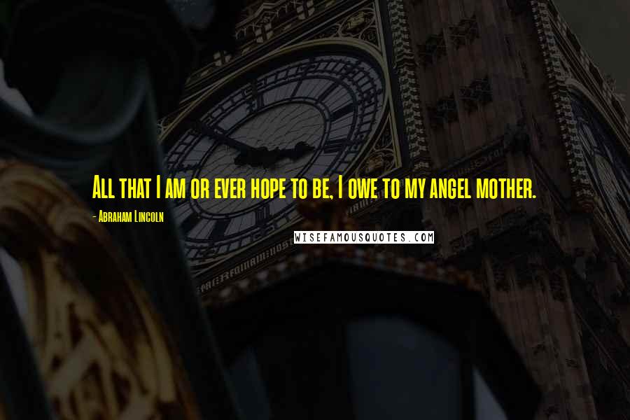 Abraham Lincoln Quotes: All that I am or ever hope to be, I owe to my angel mother.