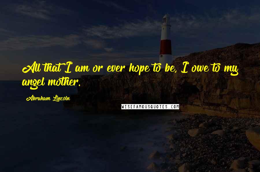 Abraham Lincoln Quotes: All that I am or ever hope to be, I owe to my angel mother.