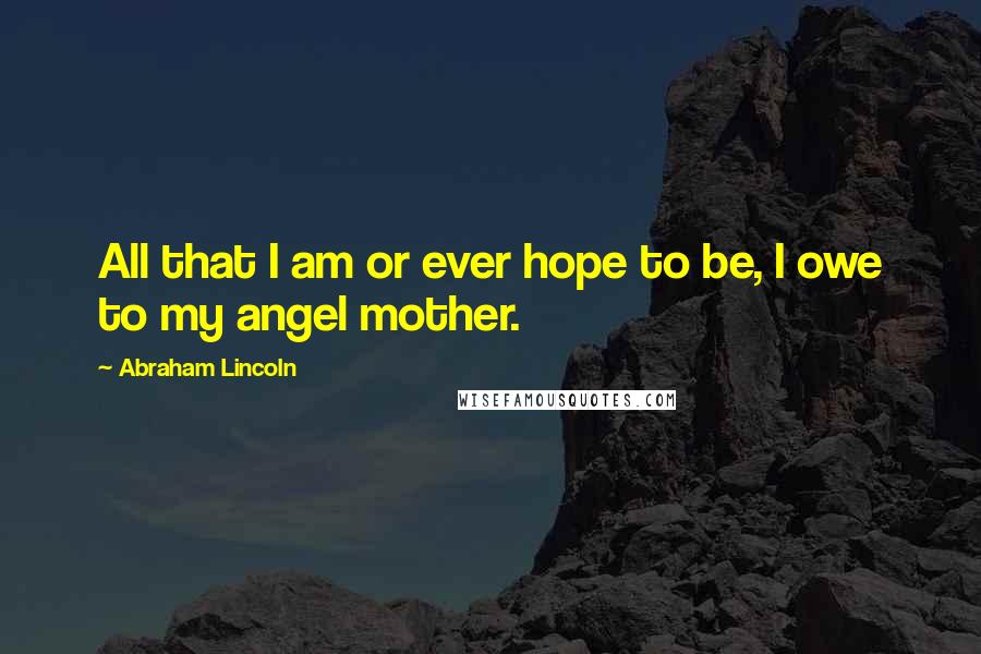 Abraham Lincoln Quotes: All that I am or ever hope to be, I owe to my angel mother.