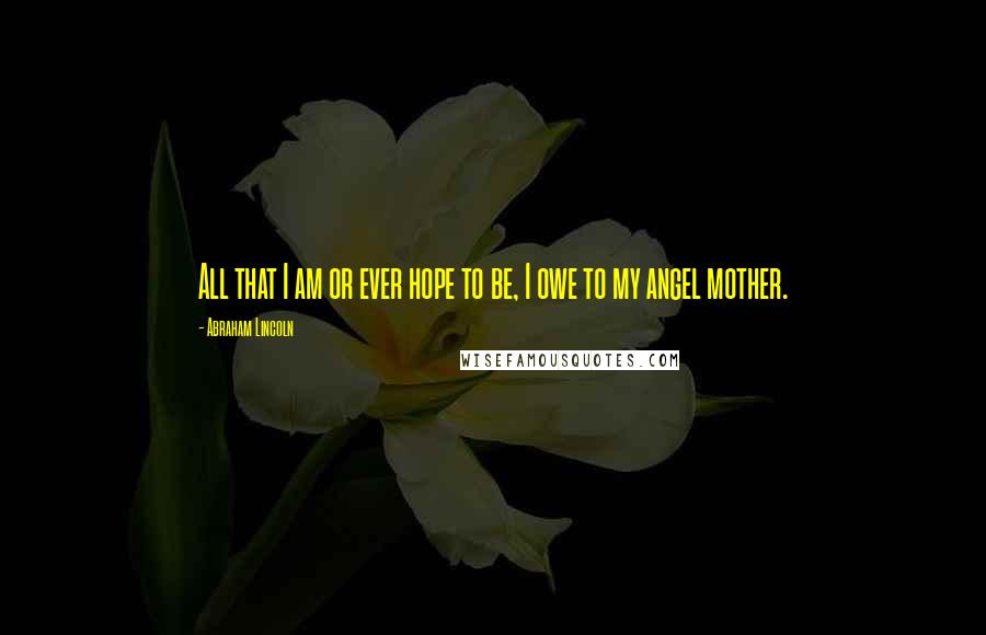 Abraham Lincoln Quotes: All that I am or ever hope to be, I owe to my angel mother.