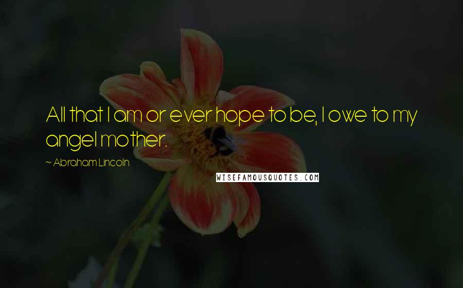 Abraham Lincoln Quotes: All that I am or ever hope to be, I owe to my angel mother.