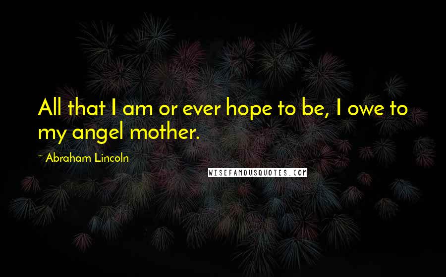 Abraham Lincoln Quotes: All that I am or ever hope to be, I owe to my angel mother.