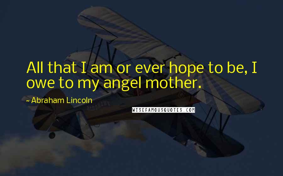 Abraham Lincoln Quotes: All that I am or ever hope to be, I owe to my angel mother.