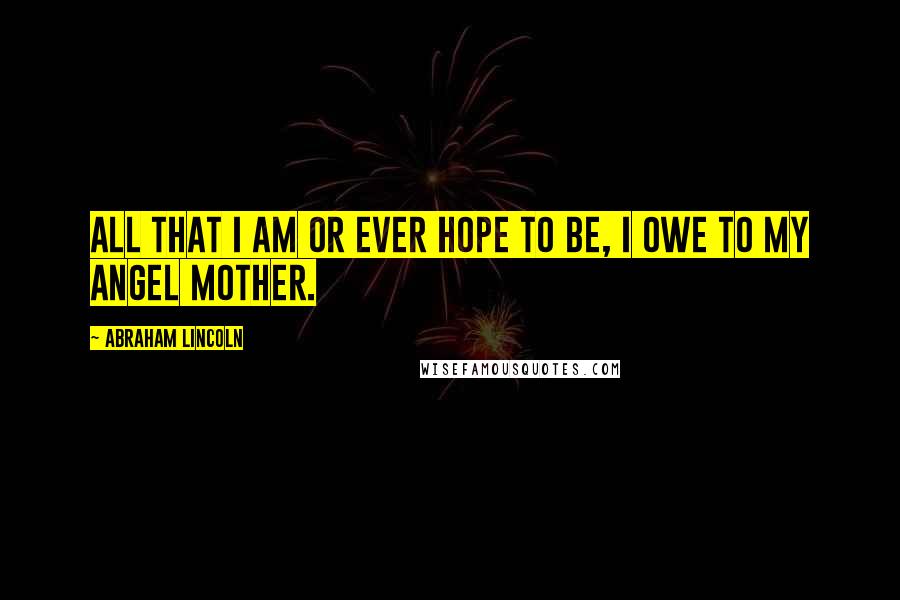 Abraham Lincoln Quotes: All that I am or ever hope to be, I owe to my angel mother.