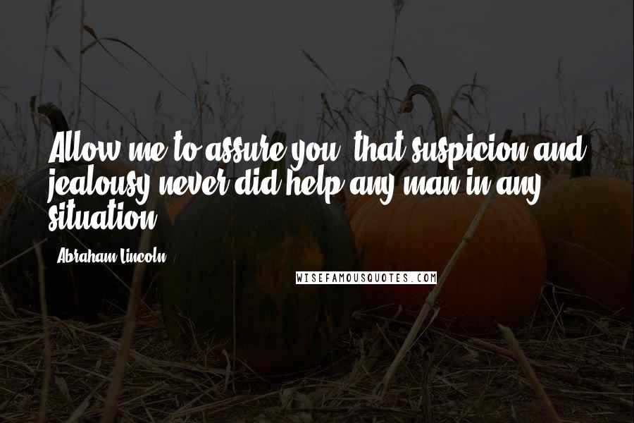 Abraham Lincoln Quotes: Allow me to assure you, that suspicion and jealousy never did help any man in any situation.