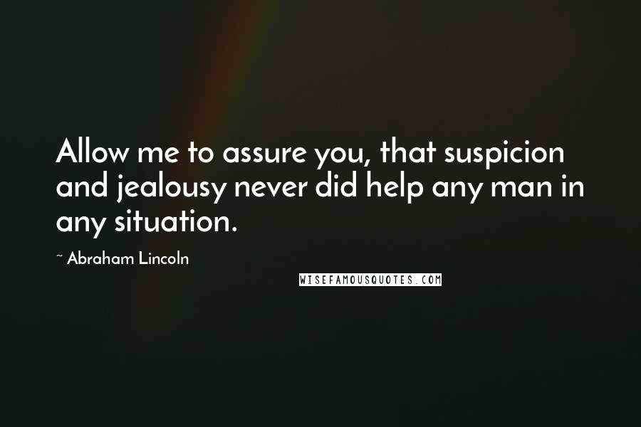 Abraham Lincoln Quotes: Allow me to assure you, that suspicion and jealousy never did help any man in any situation.