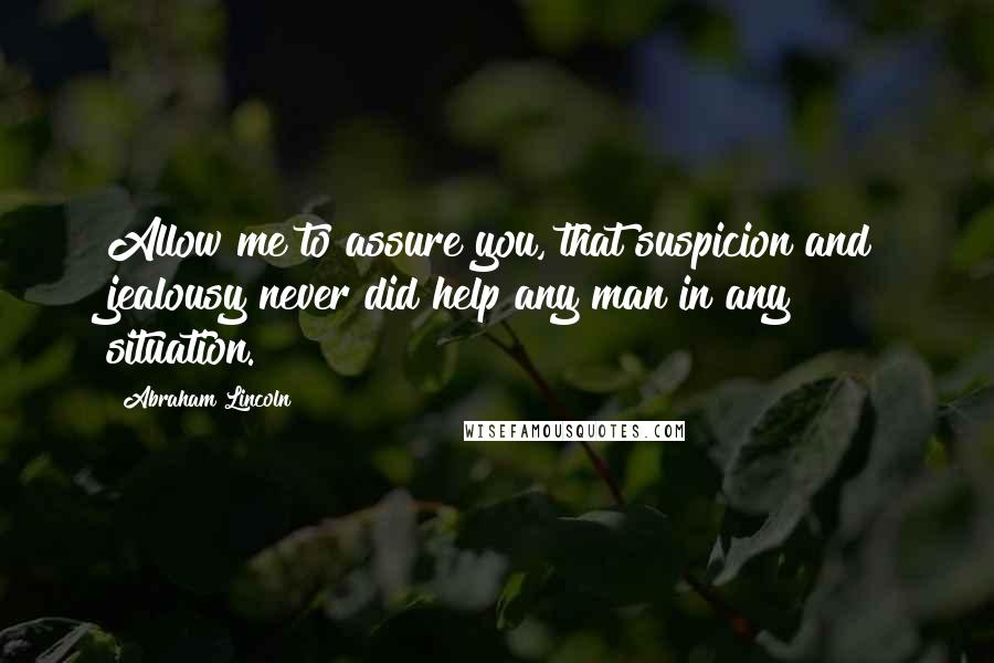 Abraham Lincoln Quotes: Allow me to assure you, that suspicion and jealousy never did help any man in any situation.