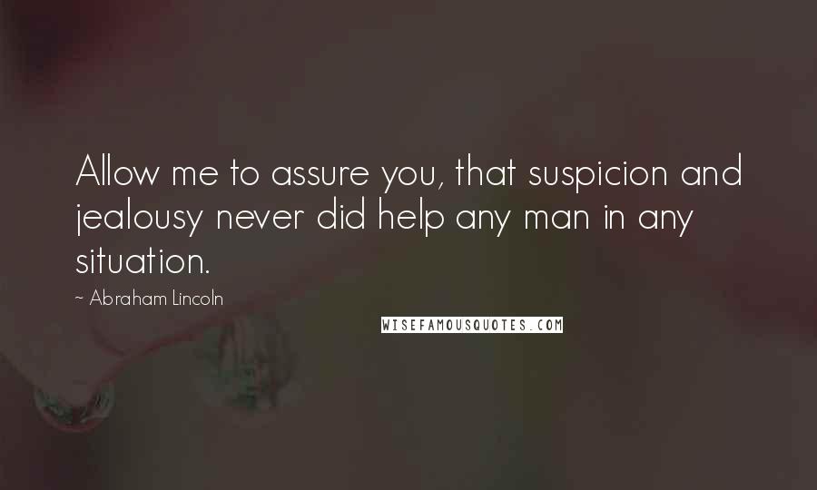 Abraham Lincoln Quotes: Allow me to assure you, that suspicion and jealousy never did help any man in any situation.