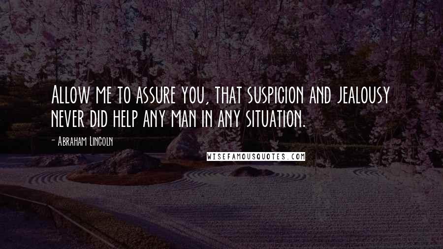 Abraham Lincoln Quotes: Allow me to assure you, that suspicion and jealousy never did help any man in any situation.