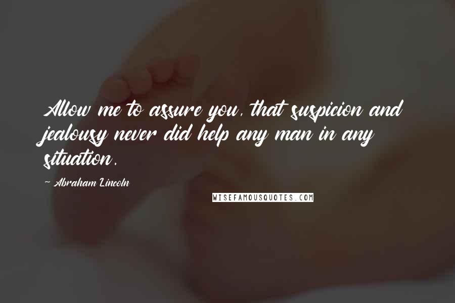 Abraham Lincoln Quotes: Allow me to assure you, that suspicion and jealousy never did help any man in any situation.