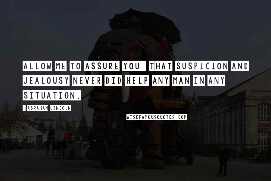 Abraham Lincoln Quotes: Allow me to assure you, that suspicion and jealousy never did help any man in any situation.