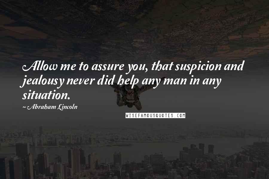 Abraham Lincoln Quotes: Allow me to assure you, that suspicion and jealousy never did help any man in any situation.