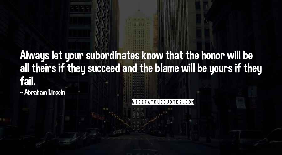 Abraham Lincoln Quotes: Always let your subordinates know that the honor will be all theirs if they succeed and the blame will be yours if they fail.
