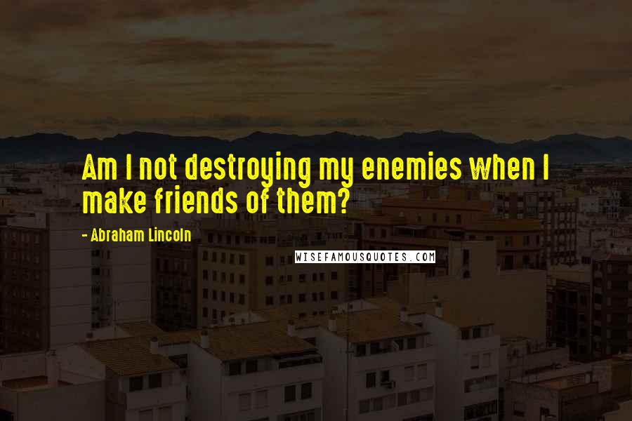 Abraham Lincoln Quotes: Am I not destroying my enemies when I make friends of them?
