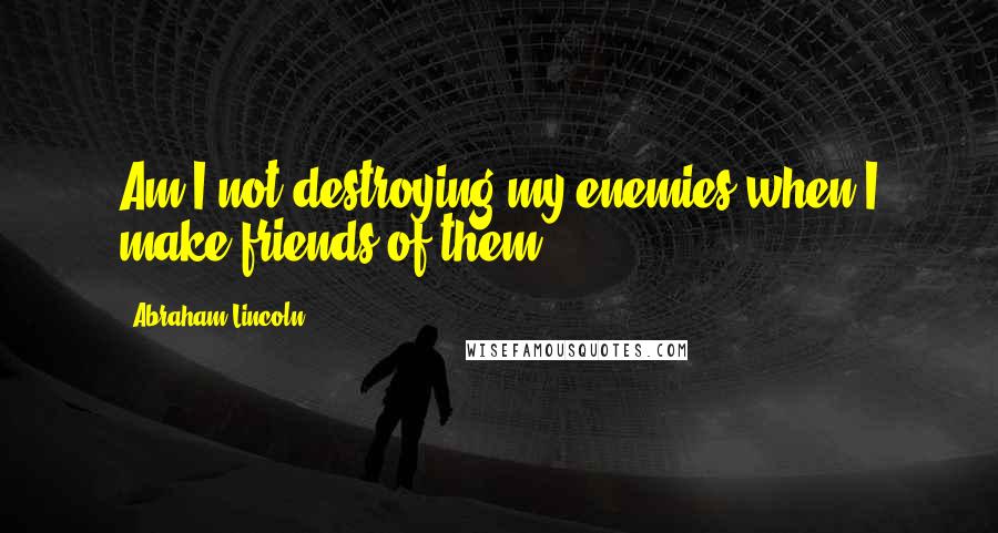 Abraham Lincoln Quotes: Am I not destroying my enemies when I make friends of them?