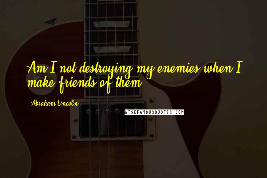 Abraham Lincoln Quotes: Am I not destroying my enemies when I make friends of them?