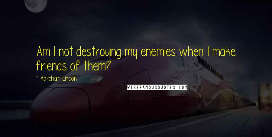 Abraham Lincoln Quotes: Am I not destroying my enemies when I make friends of them?