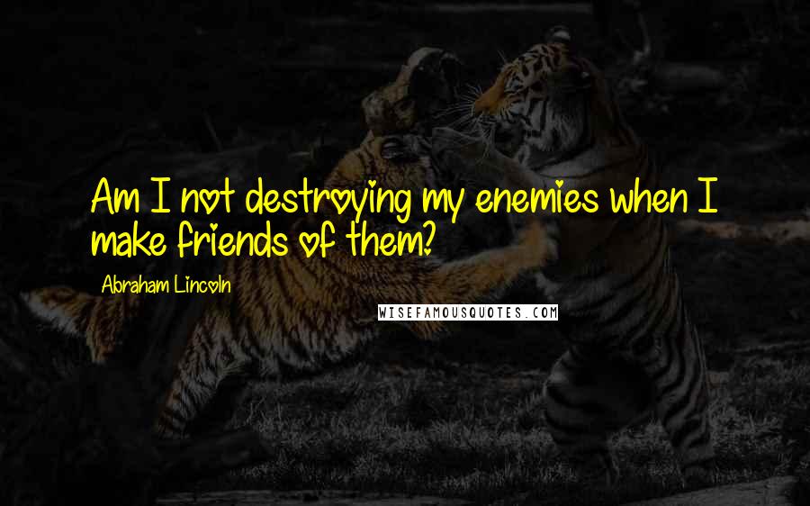 Abraham Lincoln Quotes: Am I not destroying my enemies when I make friends of them?