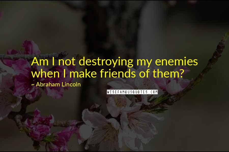 Abraham Lincoln Quotes: Am I not destroying my enemies when I make friends of them?