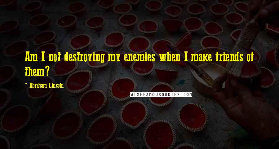 Abraham Lincoln Quotes: Am I not destroying my enemies when I make friends of them?