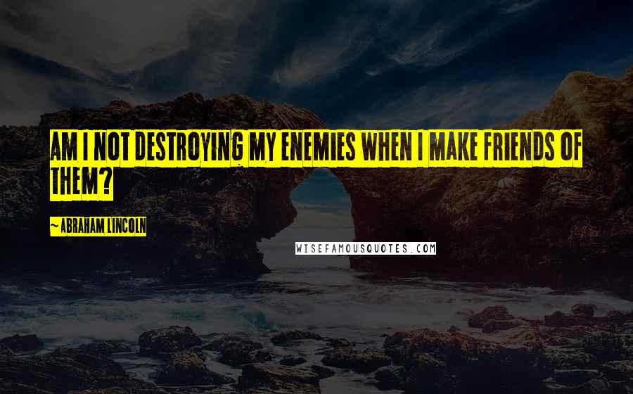 Abraham Lincoln Quotes: Am I not destroying my enemies when I make friends of them?