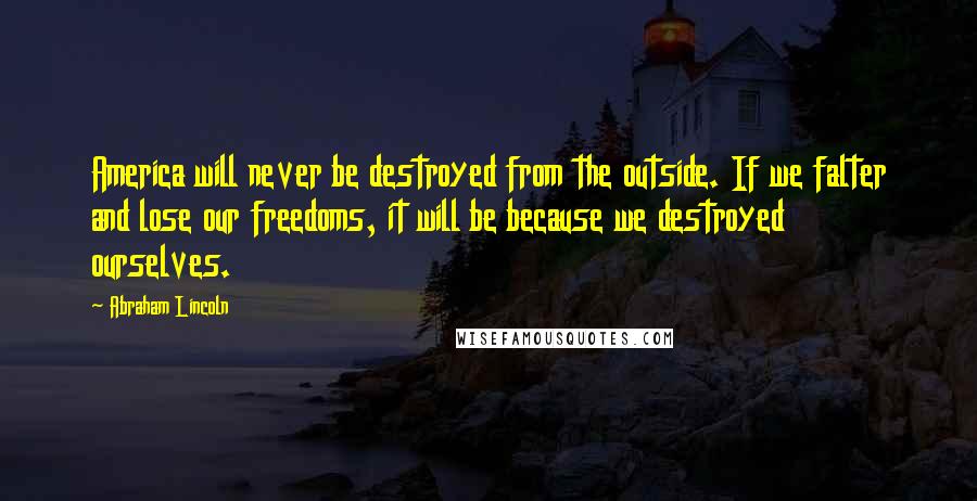 Abraham Lincoln Quotes: America will never be destroyed from the outside. If we falter and lose our freedoms, it will be because we destroyed ourselves.